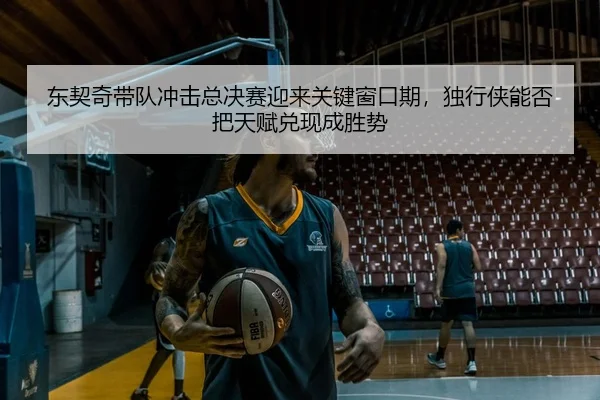 东契奇带队冲击总决赛迎来关键窗口期，独行侠能否把天赋兑现成胜势